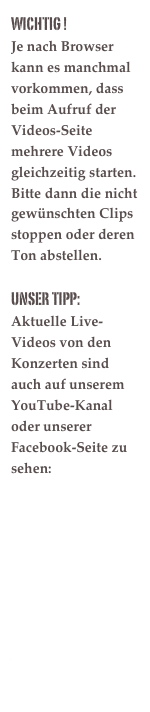WichTIG !
Je nach Browser kann es manchmal vorkommen, dass beim Aufruf der Videos-Seite mehrere Videos gleichzeitig starten. Bitte dann die nicht gewünschten Clips stoppen oder deren Ton abstellen.

UNSER TIPP:
Aktuelle Live-Videos von den Konzerten sind auch auf unserem YouTube-Kanal oder unserer Facebook-Seite zu sehen:

https://www.youtube.com/channel/UCAyuP4EQSVcit9vz7WyG1PQ

www.facebook.com/edl25

